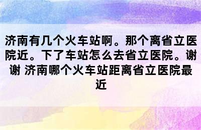 济南有几个火车站啊。那个离省立医院近。下了车站怎么去省立医院。谢谢 济南哪个火车站距离省立医院最近